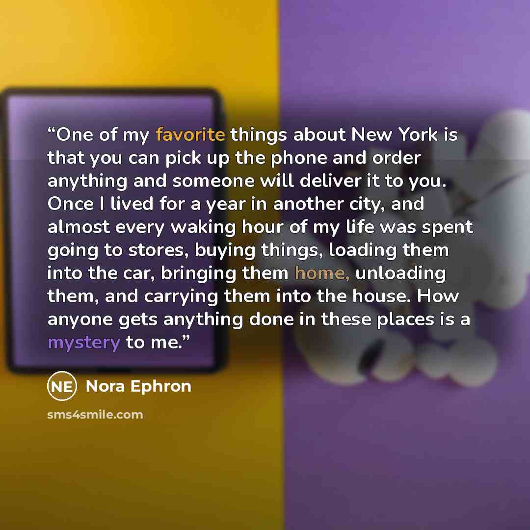 “One of my favorite things about New York is that you can pick up the phone and order anything and someone will deliver it to you. Once I lived for a year in another city, and almost every waking hour of my life was spent going to stores, buying things, loading them into the car, bringing them…” quote by Nora Ephron