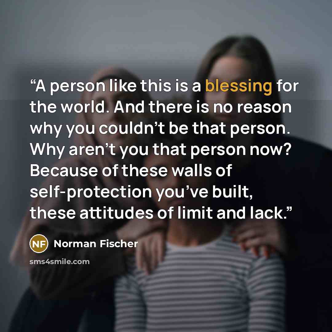 “A person like this is a blessing for the world. And there is no reason why you couldn’t be that person. Why aren’t you that person now? Because of these walls of self-protection you’ve built, these attitudes of limit and lack.” quote by Norman Fischer