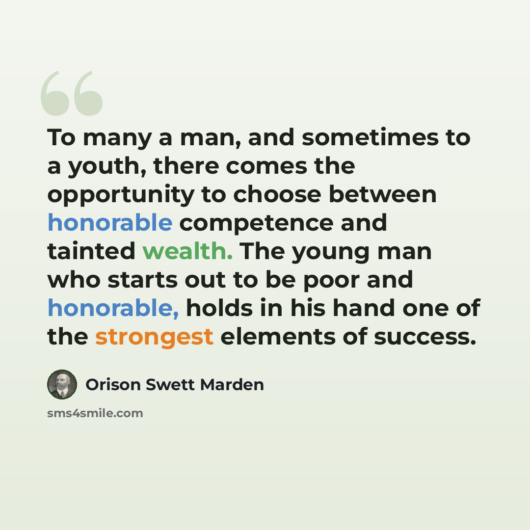 “To many a man, and sometimes to a youth, there comes the opportunity to choose between honorable competence and tainted wealth. The young man who starts out to be poor and honorable, holds in his hand one of the strongest elements of success.” quote by Orison Swett Marden