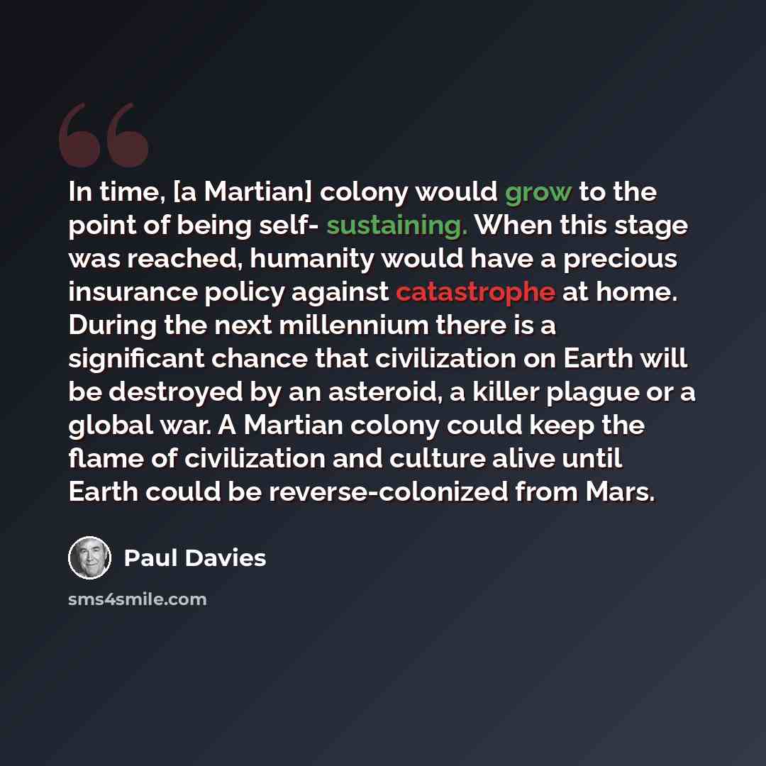 “In time, [a Martian] colony would grow to the point of being self- sustaining. When this stage was reached, humanity would have a precious insurance policy against catastrophe at home. During the next millennium there is a significant chance that civilization on Earth will be destroyed by an…” quote by Paul Davies