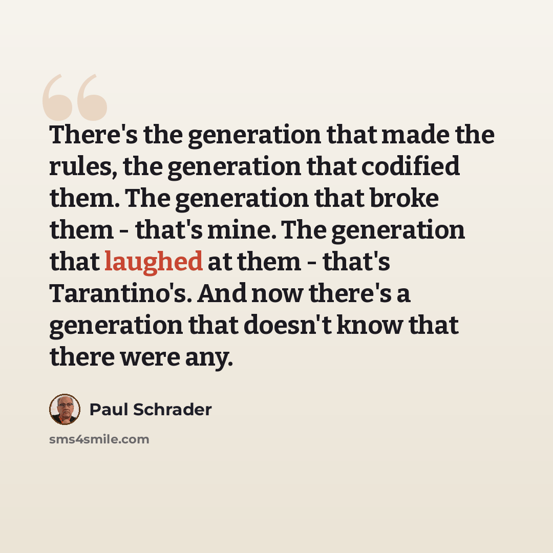 “There's the generation that made the rules, the generation that codified them. The generation that broke them - that's mine. The generation that laughed at them - that's Tarantino's. And now there's a generation that doesn't know that there were any.” quote by Paul Schrader