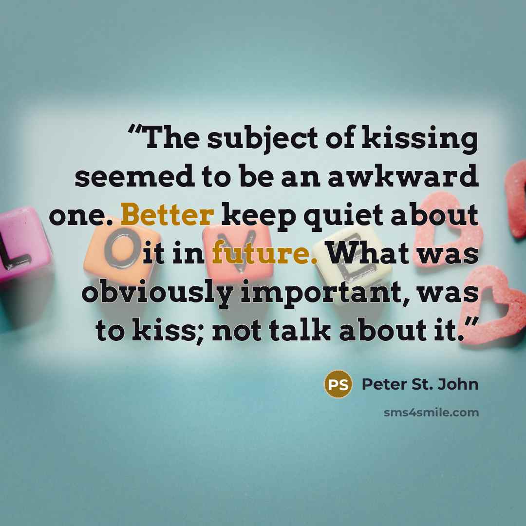 “The subject of kissing seemed to be an awkward one. Better keep quiet about it in future. What was obviously important, was to kiss; not talk about it.” quote by Peter St. John