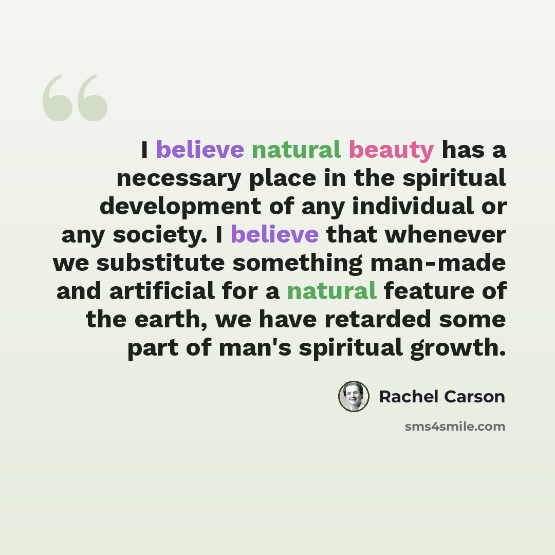 “I believe natural beauty has a necessary place in the spiritual development of any individual or any society. I believe that whenever we substitute something man-made and artificial for a natural feature of the earth, we have retarded some part of man's spiritual growth.” quote by Rachel Carson