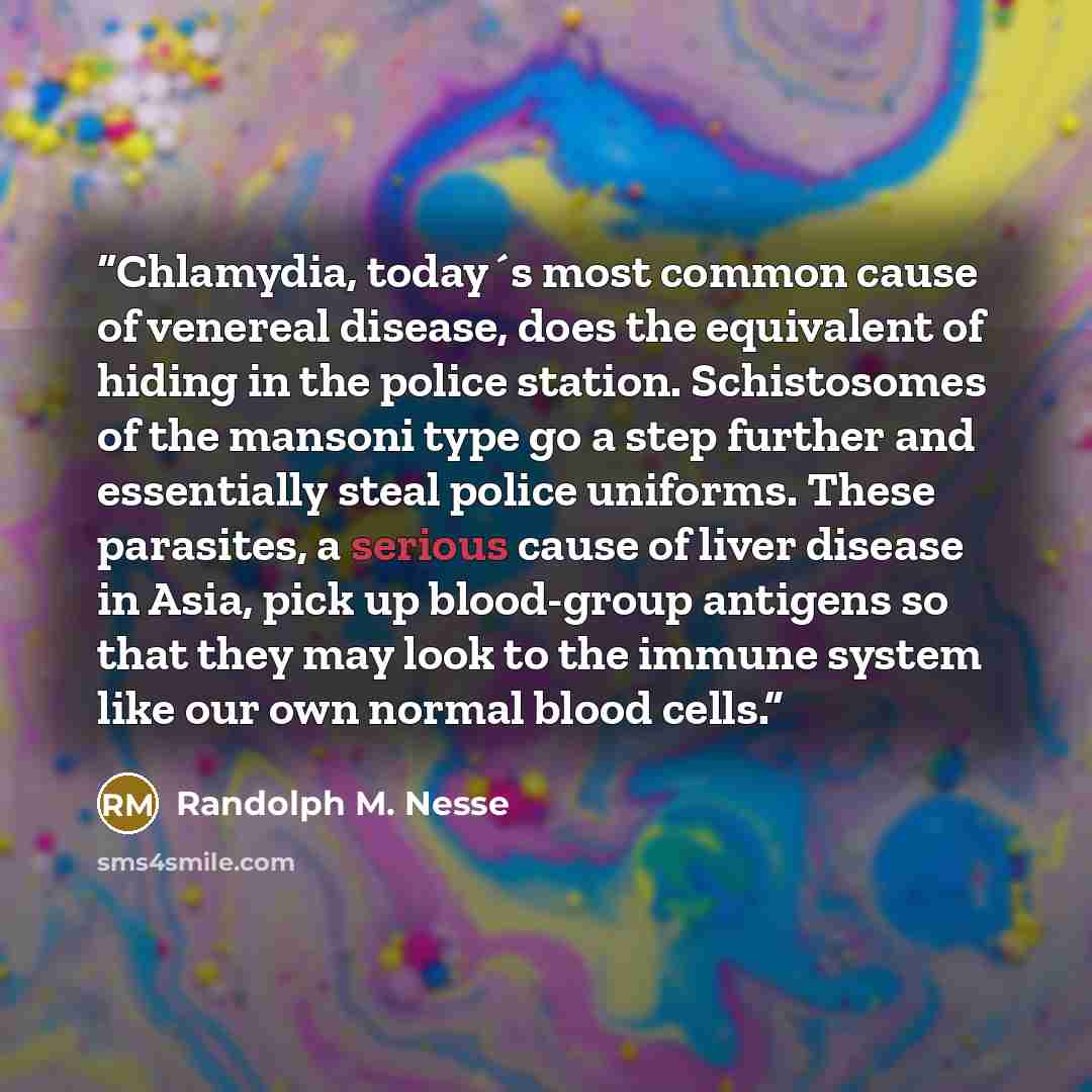 “Chlamydia, today´s most common cause of venereal disease, does the equivalent of hiding in the police station. Schistosomes of the mansoni type go a step further and essentially steal police uniforms. These parasites, a serious cause of liver disease in Asia, pick up blood-group antigens so that…” quote by Randolph M. Nesse