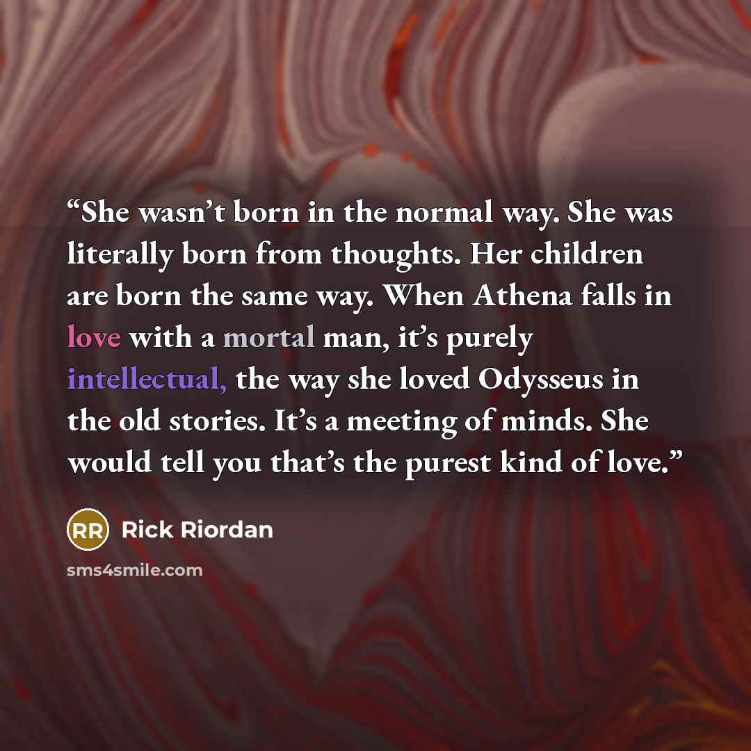 “She wasn’t born in the normal way. She was literally born from thoughts. Her children are born the same way. When Athena falls in love with a mortal man, it’s purely intellectual, the way she loved Odysseus in the old stories. It’s a meeting of minds. She would tell you that’s the purest kind of…” quote by Rick Riordan