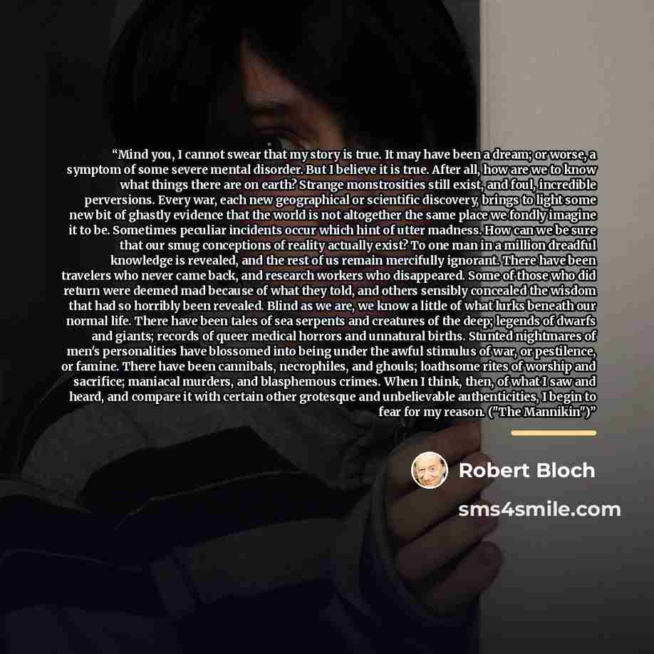“Mind you, I cannot swear that my story is true. It may have been a dream; or worse, a symptom of some severe mental disorder. But I believe it is true. After all, how are we to know what things there are on earth? Strange monstrosities still exist, and foul, incredible perversions. Every war, each…” quote by Robert Bloch