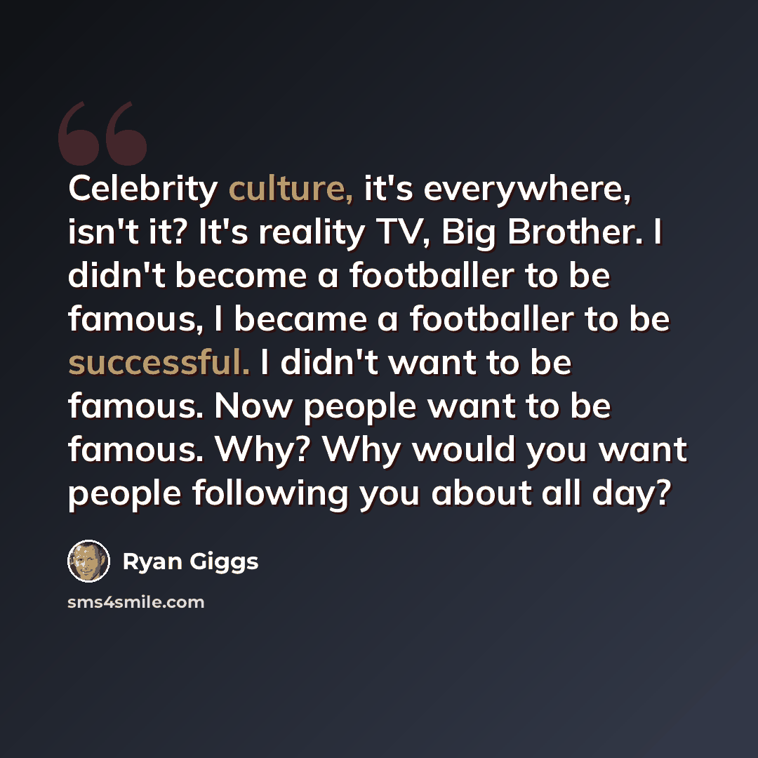 “Celebrity culture, it's everywhere, isn't it? It's reality TV, Big Brother. I didn't become a footballer to be famous, I became a footballer to be successful. I didn't want to be famous. Now people want to be famous. Why? Why would you want people following you about all day?” quote by Ryan Giggs