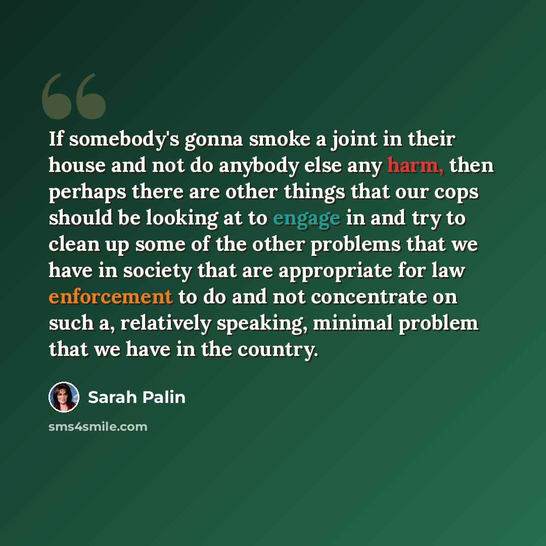 “If somebody's gonna smoke a joint in their house and not do anybody else any harm, then perhaps there are other things that our cops should be looking at to engage in and try to clean up some of the other problems that we have in society that are appropriate for law enforcement to do and not…” quote by Sarah Palin