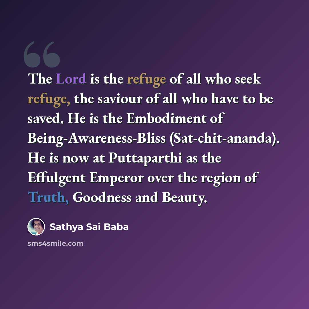 “The Lord is the refuge of all who seek refuge, the saviour of all who have to be saved. He is the Embodiment of Being-Awareness-Bliss (Sat-chit-ananda). He is now at Puttaparthi as the Effulgent Emperor over the region of Truth, Goodness and Beauty.” quote by Sathya Sai Baba