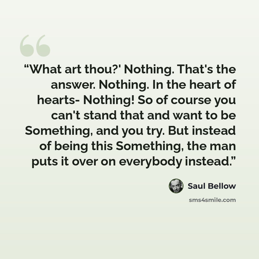 “What art thou?' Nothing. That's the answer. Nothing. In the heart of hearts- Nothing! So of course you can't stand that and want to be Something, and you try. But instead of being this Something, the man puts it over on everybody instead.” quote by Saul Bellow