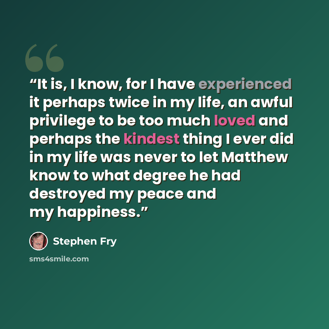 “It is, I know, for I have experienced it perhaps twice in my life, an awful privilege to be too much loved and perhaps the kindest thing I ever did in my life was never to let Matthew know to what degree he had destroyed my peace and my happiness.” quote by Stephen Fry