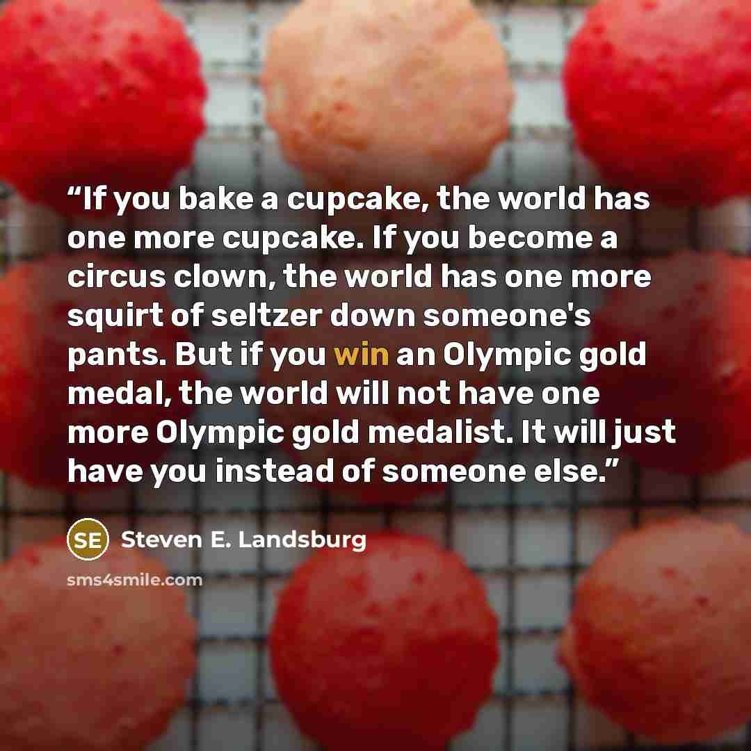 “If you bake a cupcake, the world has one more cupcake. If you become a circus clown, the world has one more squirt of seltzer down someone's pants. But if you win an Olympic gold medal, the world will not have one more Olympic gold medalist. It will just have you instead of someone else.” quote by Steven E. Landsburg