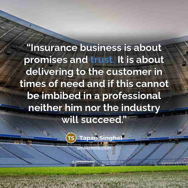“Insurance business is about promises and trust. It is about delivering to the customer in times of need and if this cannot be imbibed in a professional neither him nor the industry will succeed.” quote by Tapan Singhel