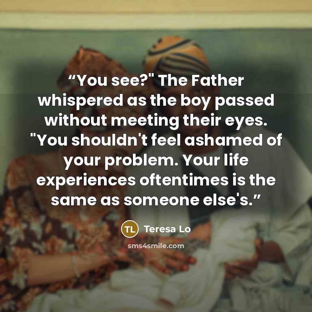 “You see?" The Father whispered as the boy passed without meeting their eyes. "You shouldn't feel ashamed of your problem. Your life experiences oftentimes is the same as someone else's.” quote by Teresa Lo