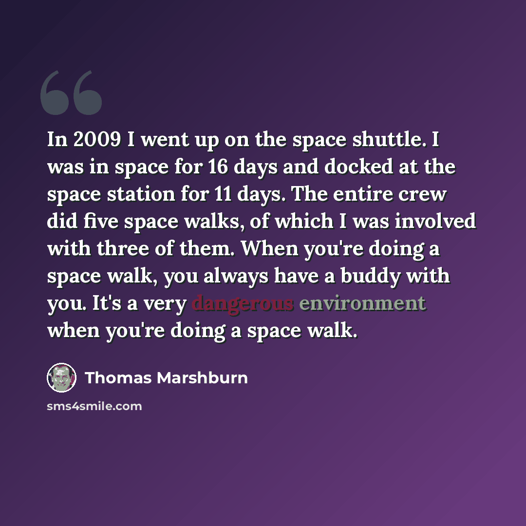 “In 2009 I went up on the space shuttle. I was in space for 16 days and docked at the space station for 11 days. The entire crew did five space walks, of which I was involved with three of them. When you're doing a space walk, you always have a buddy with you. It's a very dangerous environment when…” quote by Thomas Marshburn