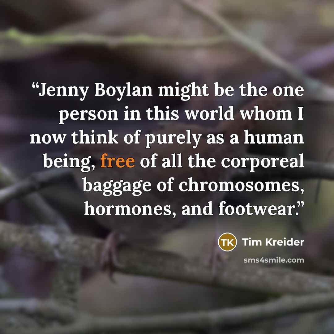“Jenny Boylan might be the one person in this world whom I now think of purely as a human being, free of all the corporeal baggage of chromosomes, hormones, and footwear.” quote by Tim Kreider