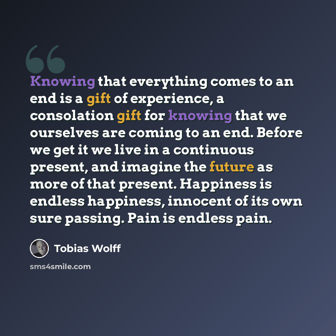 “Knowing that everything comes to an end is a gift of experience, a consolation gift for knowing that we ourselves are coming to an end. Before we get it we live in a continuous present, and imagine the future as more of that present. Happiness is endless happiness, innocent of its own sure…” quote by Tobias Wolff