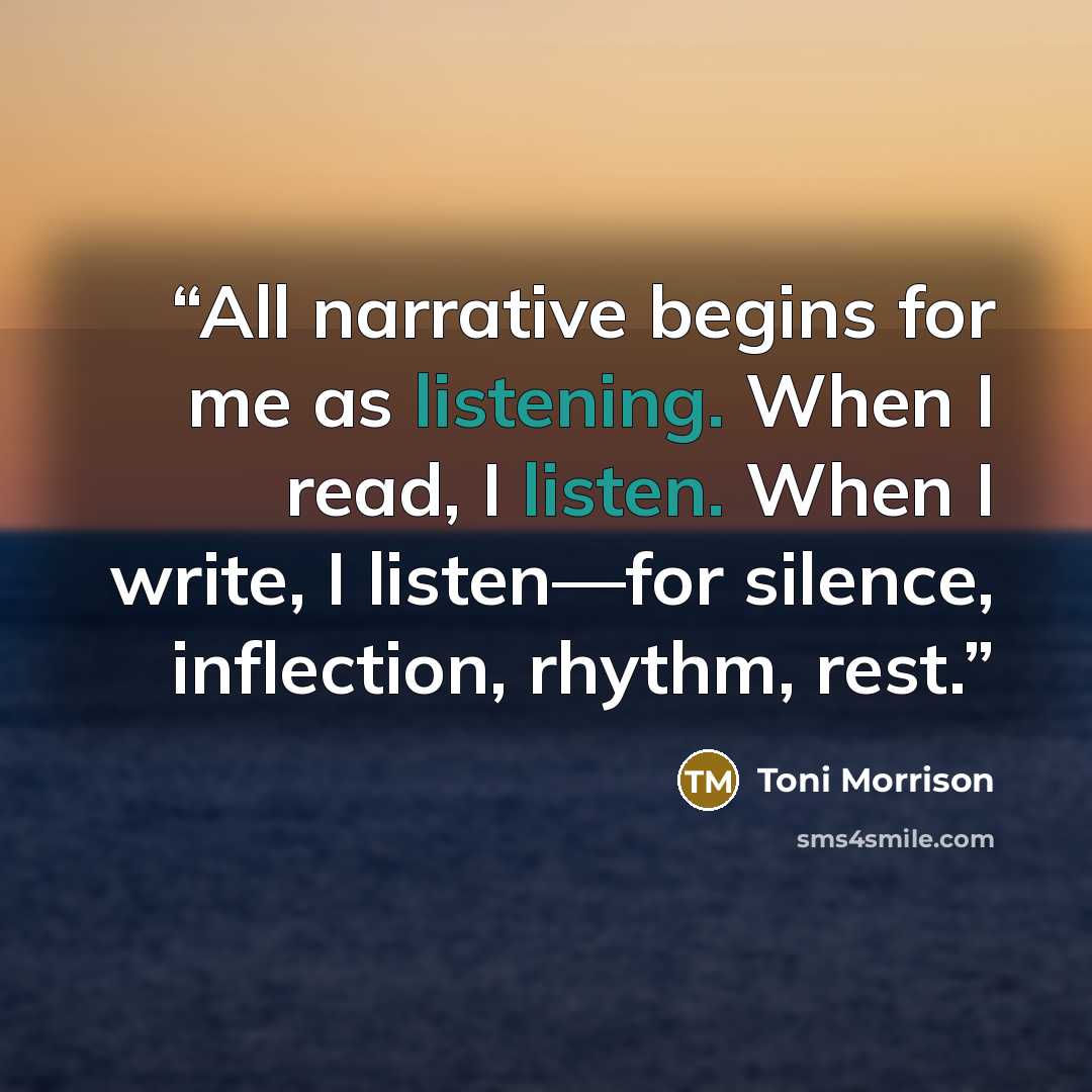 “All narrative begins for me as listening. When I read, I listen. When I write, I listen—for silence, inflection, rhythm, rest.” quote by Toni Morrison