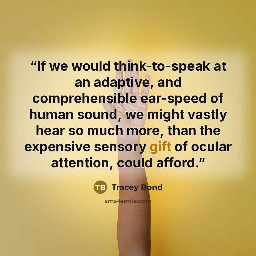 “If we would think-to-speak at an adaptive, and comprehensible ear-speed of human sound, we might vastly hear so much more, than the expensive sensory gift of ocular attention, could afford.” quote by Tracey Bond