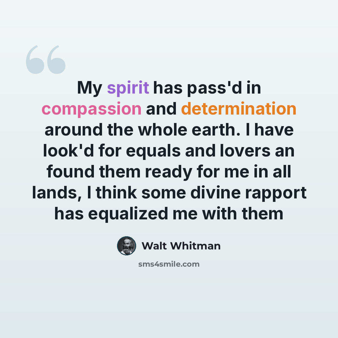 “My spirit has pass'd in compassion and determination around the whole earth. I have look'd for equals and lovers an found them ready for me in all lands, I think some divine rapport has equalized me with them” quote by Walt Whitman