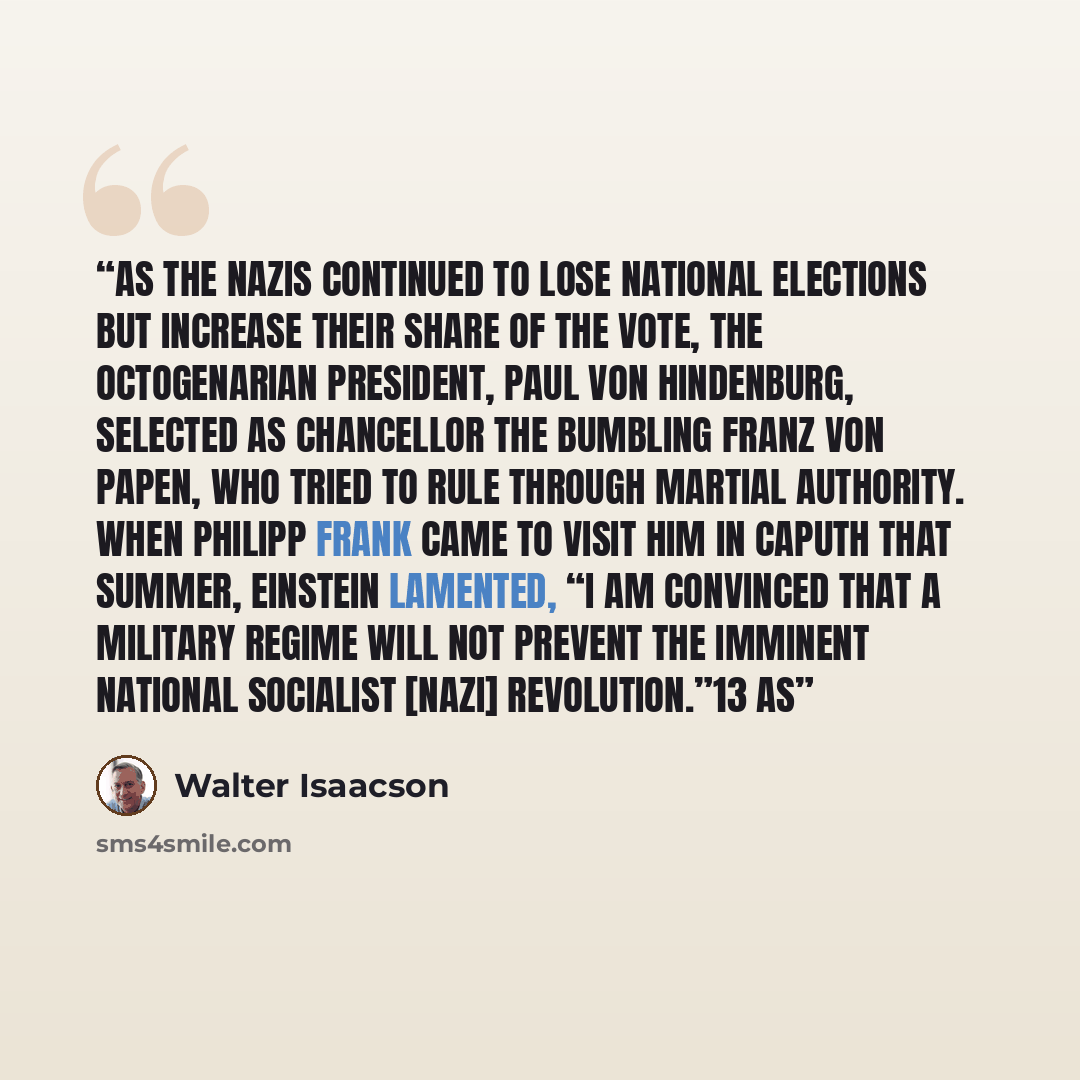 “As the Nazis continued to lose national elections but increase their share of the vote, the octogenarian president, Paul von Hindenburg, selected as chancellor the bumbling Franz von Papen, who tried to rule through martial authority. When Philipp Frank came to visit him in Caputh that summer…” quote by Walter Isaacson