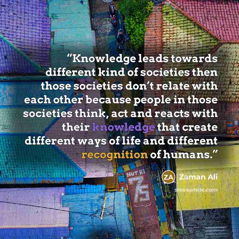 “Knowledge leads towards different kind of societies then those societies don’t relate with each other because people in those societies think, act and reacts with their knowledge that create different ways of life and different recognition of humans.” quote by Zaman Ali