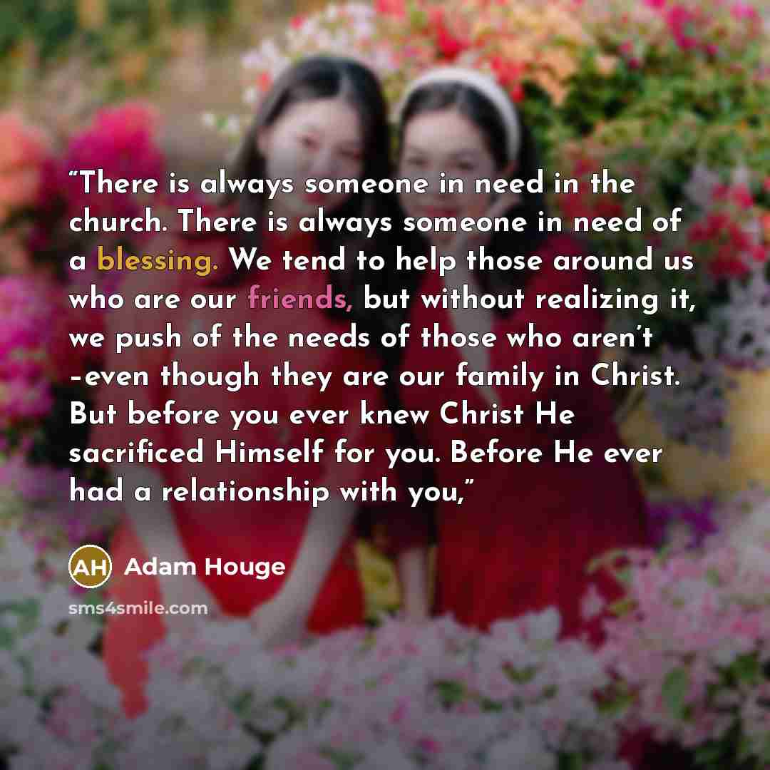 “There is always someone in need in the church. There is always someone in need of a blessing. We tend to help those around us who are our friends, but without realizing it, we push of the needs of those who aren’t –even though they are our family in Christ. But before you ever knew Christ He…” quote by Adam Houge