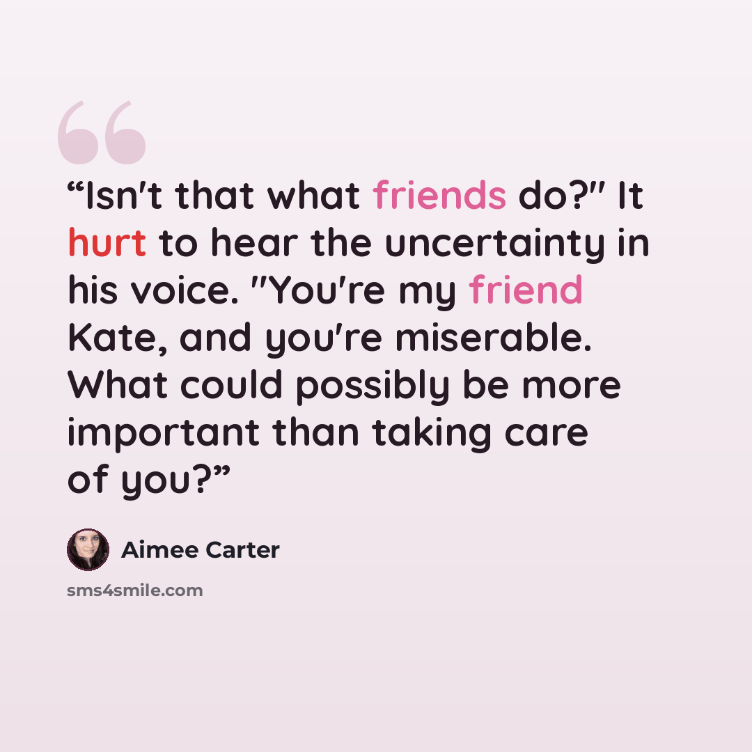“Isn't that what friends do?" It hurt to hear the uncertainty in his voice. "You're my friend Kate, and you're miserable. What could possibly be more important than taking care of you?” quote by Aimee Carter