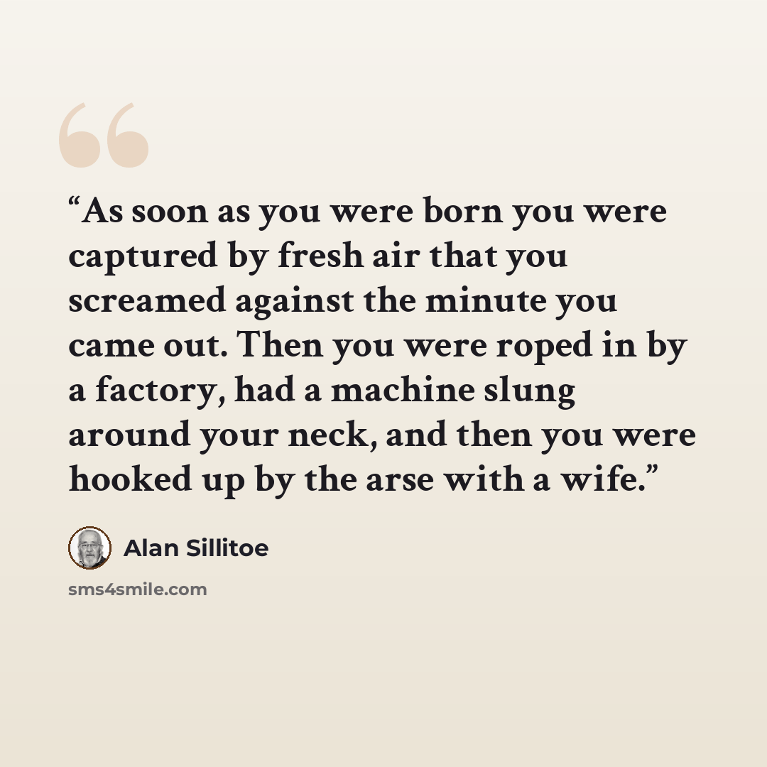 “As soon as you were born you were captured by fresh air that you screamed against the minute you came out. Then you were roped in by a factory, had a machine slung around your neck, and then you were hooked up by the arse with a wife.” quote by Alan Sillitoe