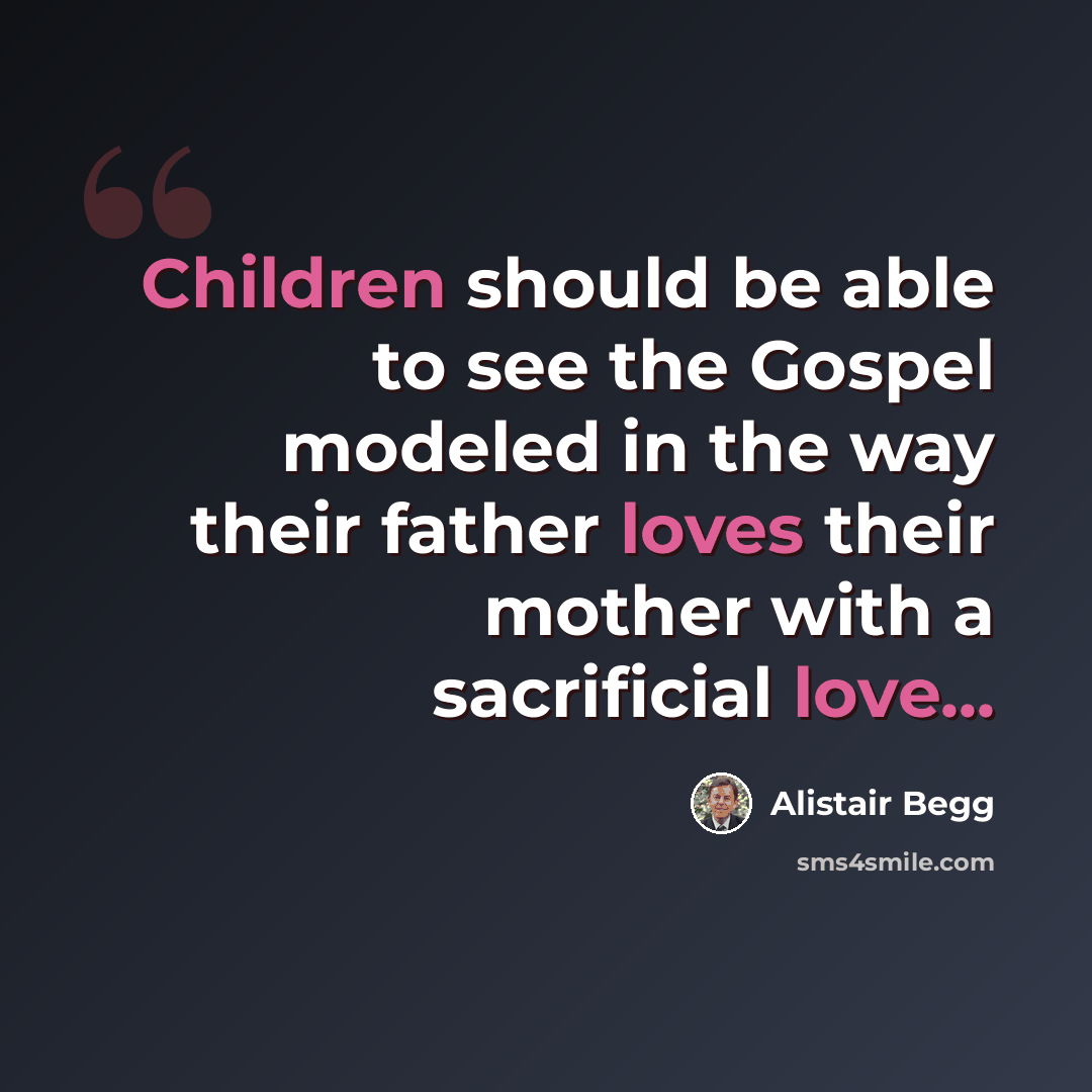 “Children should be able to see the Gospel modeled in the way their father loves their mother with a sacrificial love...” quote by Alistair Begg