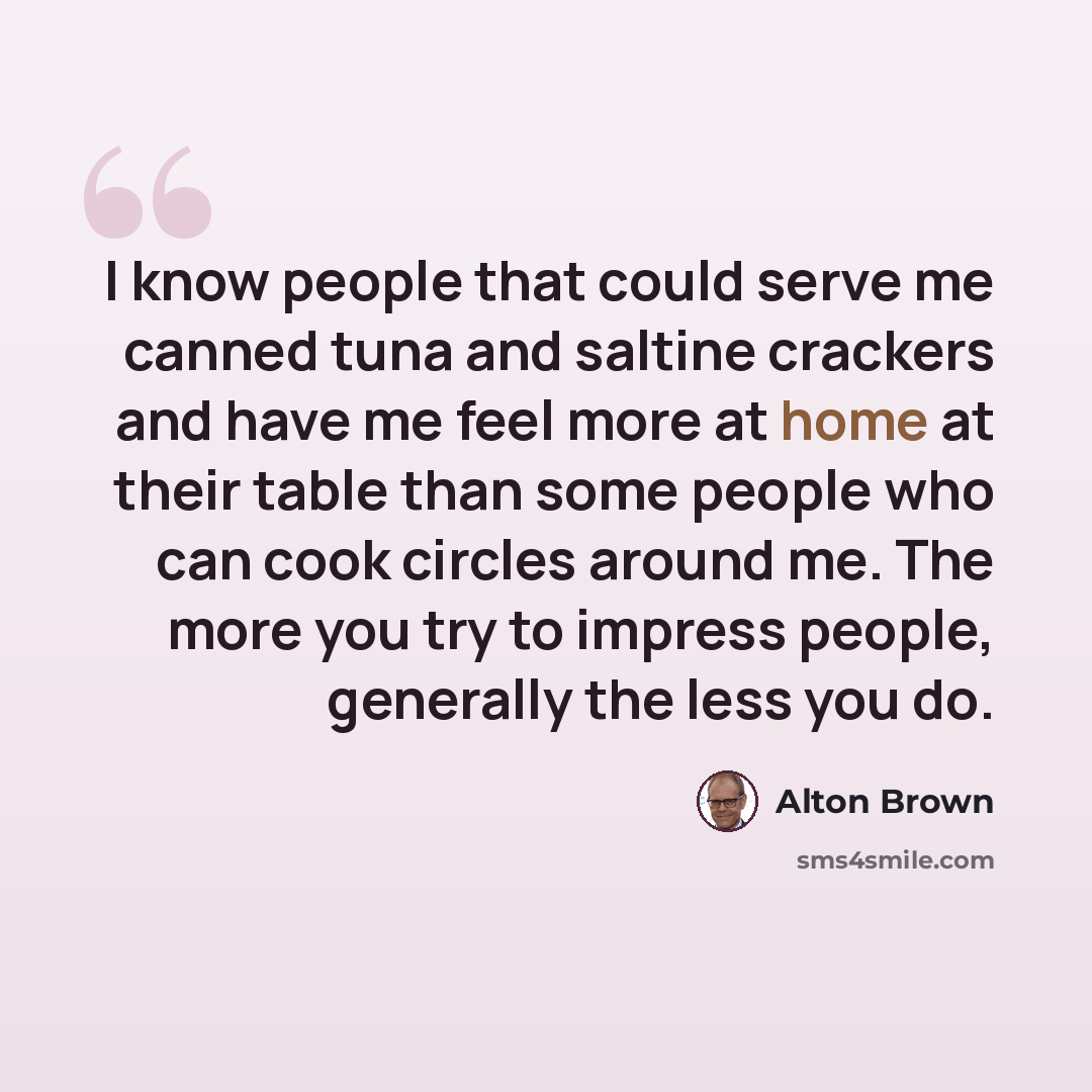 “I know people that could serve me canned tuna and saltine crackers and have me feel more at home at their table than some people who can cook circles around me. The more you try to impress people, generally the less you do.” quote by Alton Brown