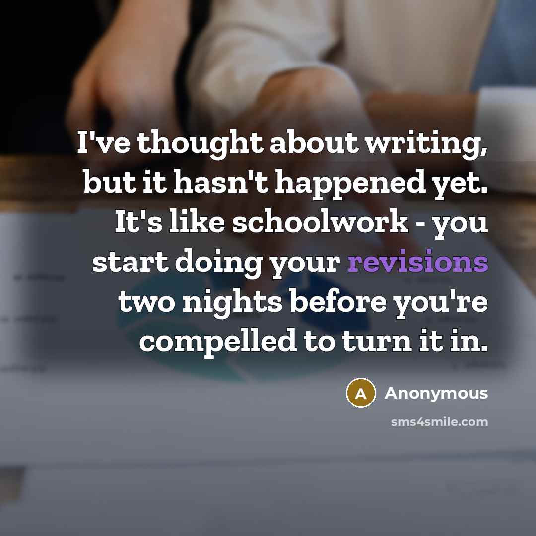 “I've thought about writing, but it hasn't happened yet. It's like schoolwork - you start doing your revisions two nights before you're compelled to turn it in.” quote by Anonymous