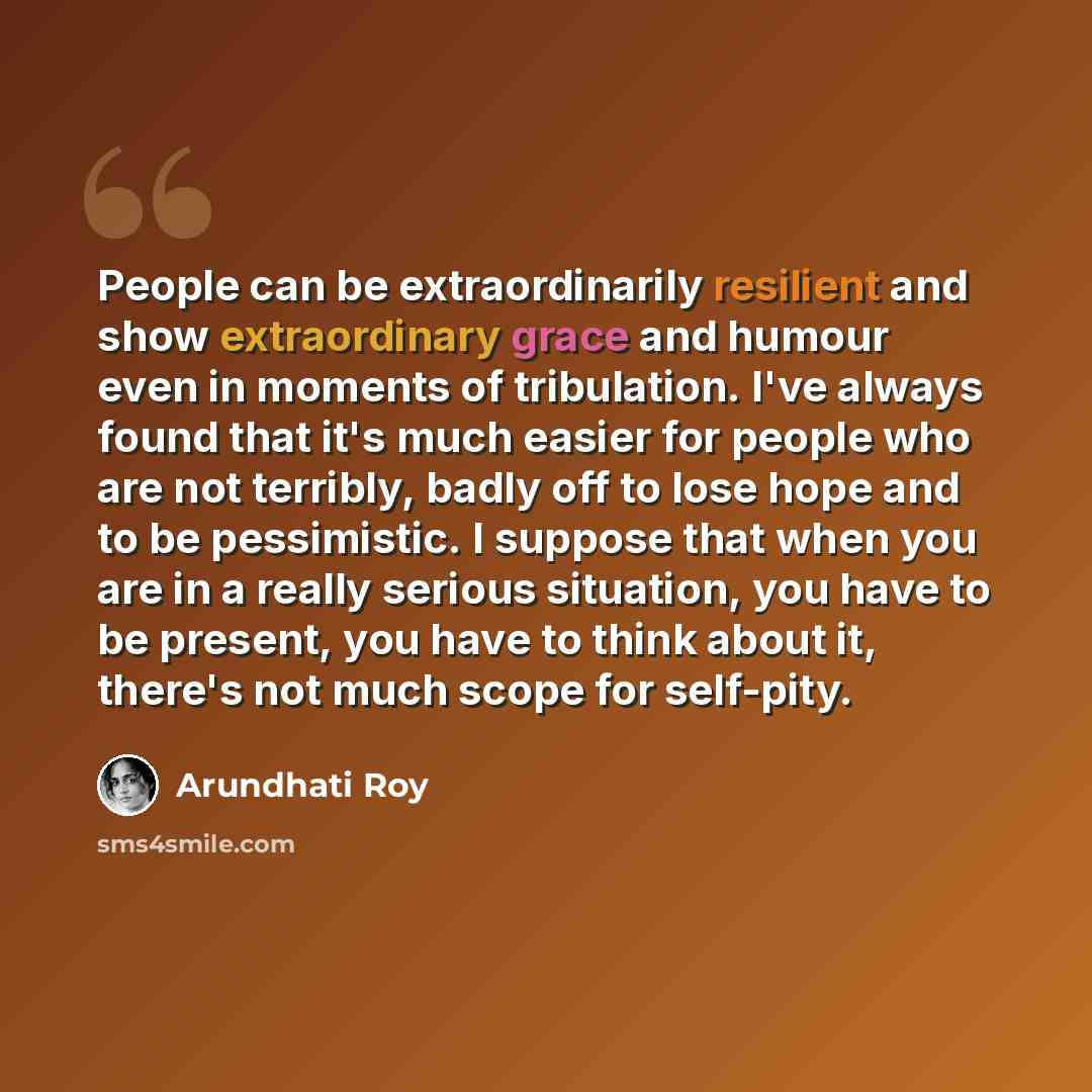 “People can be extraordinarily resilient and show extraordinary grace and humour even in moments of tribulation. I've always found that it's much easier for people who are not terribly, badly off to lose hope and to be pessimistic. I suppose that when you are in a really serious situation, you have…” quote by Arundhati Roy