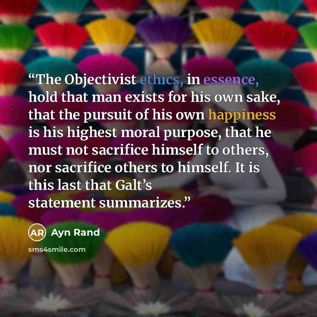 “The Objectivist ethics, in essence, hold that man exists for his own sake, that the pursuit of his own happiness is his highest moral purpose, that he must not sacrifice himself to others, nor sacrifice others to himself. It is this last that Galt’s statement summarizes.” quote by Ayn Rand