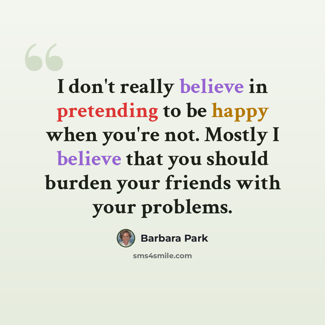 “I don't really believe in pretending to be happy when you're not. Mostly I believe that you should burden your friends with your problems.” quote by Barbara Park