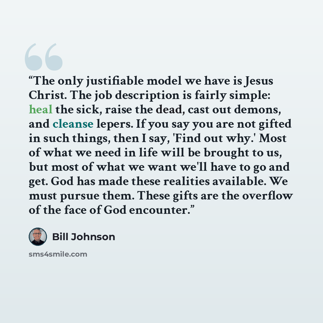 “The only justifiable model we have is Jesus Christ. The job description is fairly simple: heal the sick, raise the dead, cast out demons, and cleanse lepers. If you say you are not gifted in such things, then I say, 'Find out why.' Most of what we need in life will be brought to us, but most of…” quote by Bill Johnson