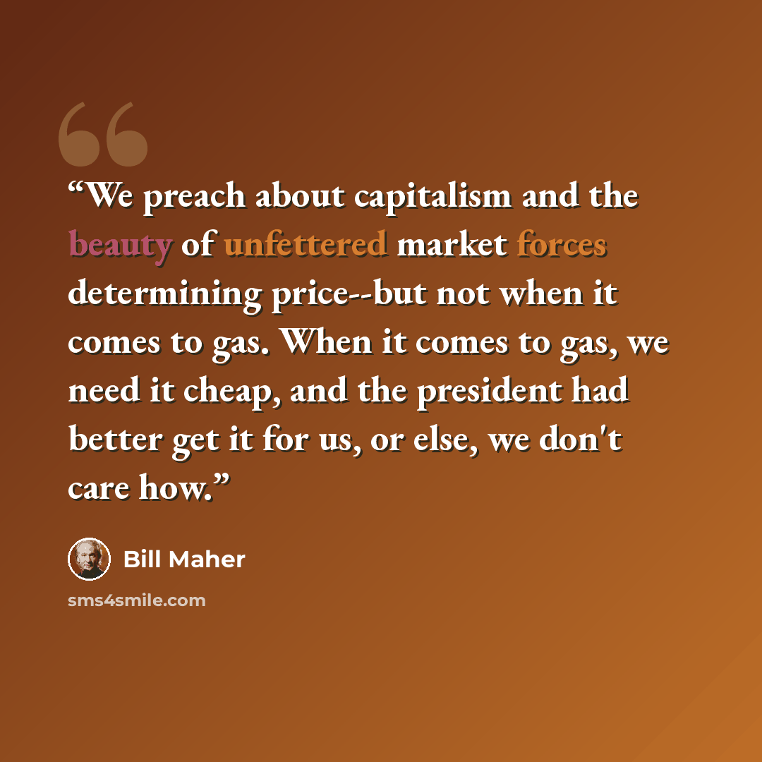 “We preach about capitalism and the beauty of unfettered market forces determining price--but not when it comes to gas. When it comes to gas, we need it cheap, and the president had better get it for us, or else, we don't care how.” quote by Bill Maher