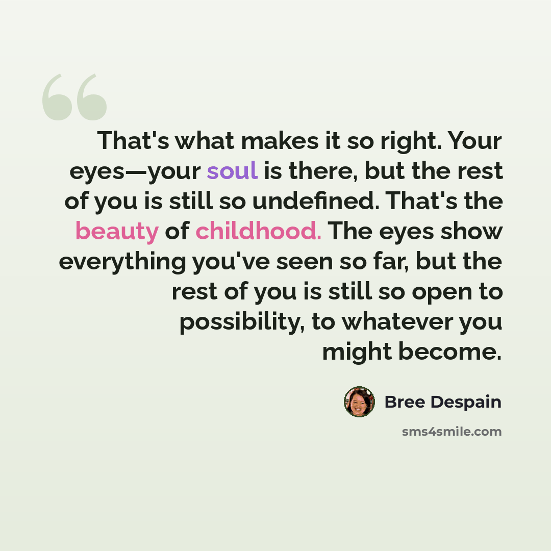 “That's what makes it so right. Your eyes—your soul is there, but the rest of you is still so undefined. That's the beauty of childhood. The eyes show everything you've seen so far, but the rest of you is still so open to possibility, to whatever you might become.” quote by Bree Despain