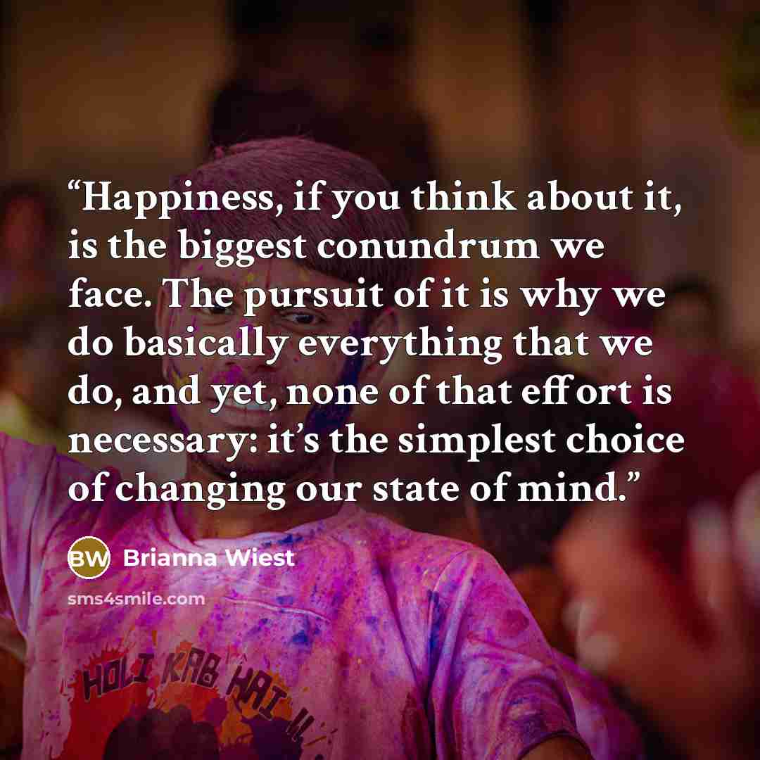 “Happiness, if you think about it, is the biggest conundrum we face. The pursuit of it is why we do basically everything that we do, and yet, none of that effort is necessary: it’s the simplest choice of changing our state of mind.” quote by Brianna Wiest