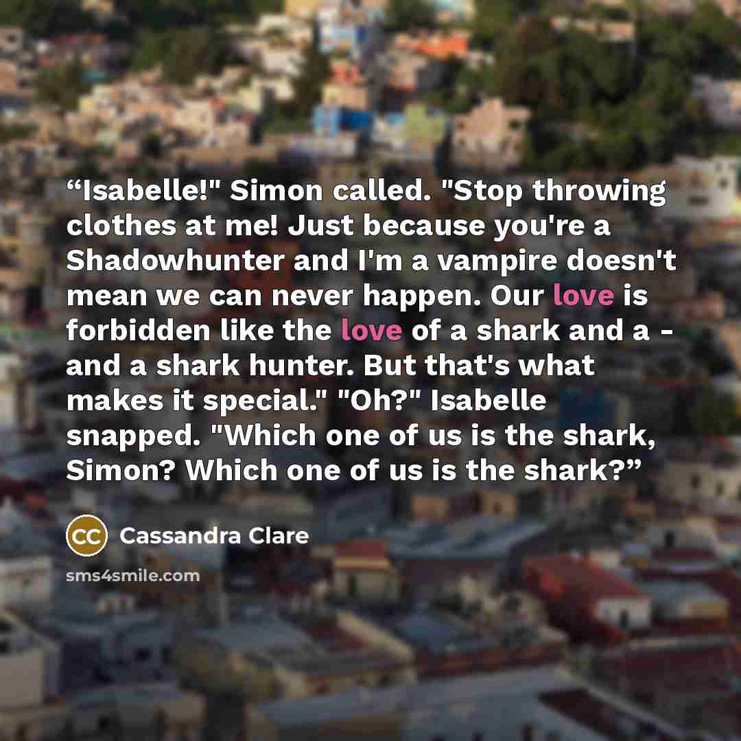 “Isabelle!" Simon called. "Stop throwing clothes at me! Just because you're a Shadowhunter and I'm a vampire doesn't mean we can never happen. Our love is forbidden like the love of a shark and a - and a shark hunter. But that's what makes it special." "Oh?" Isabelle snapped. "Which one of us is…” quote by Cassandra Clare