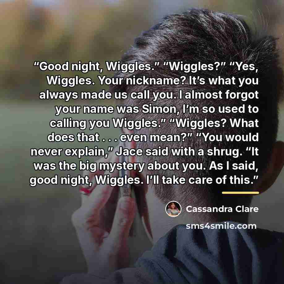 “Good night, Wiggles.” “Wiggles?” “Yes, Wiggles. Your nickname? It’s what you always made us call you. I almost forgot your name was Simon, I’m so used to calling you Wiggles.” “Wiggles? What does that . . . even mean?” “You would never explain,” Jace said with a shrug. “It was the big mystery…” quote by Cassandra Clare