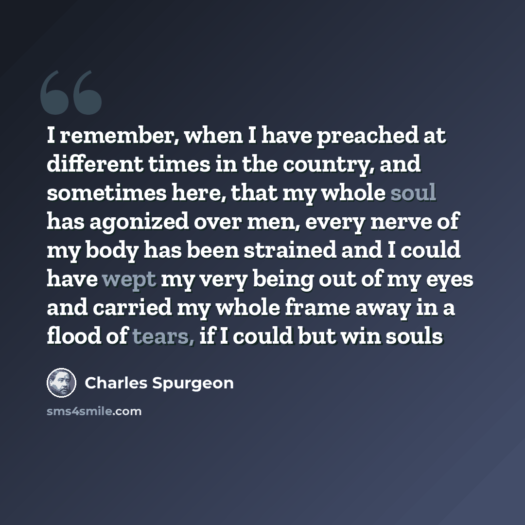 “I remember, when I have preached at different times in the country, and sometimes here, that my whole soul has agonized over men, every nerve of my body has been strained and I could have wept my very being out of my eyes and carried my whole frame away in a flood of tears, if I could but win souls” quote by Charles Spurgeon