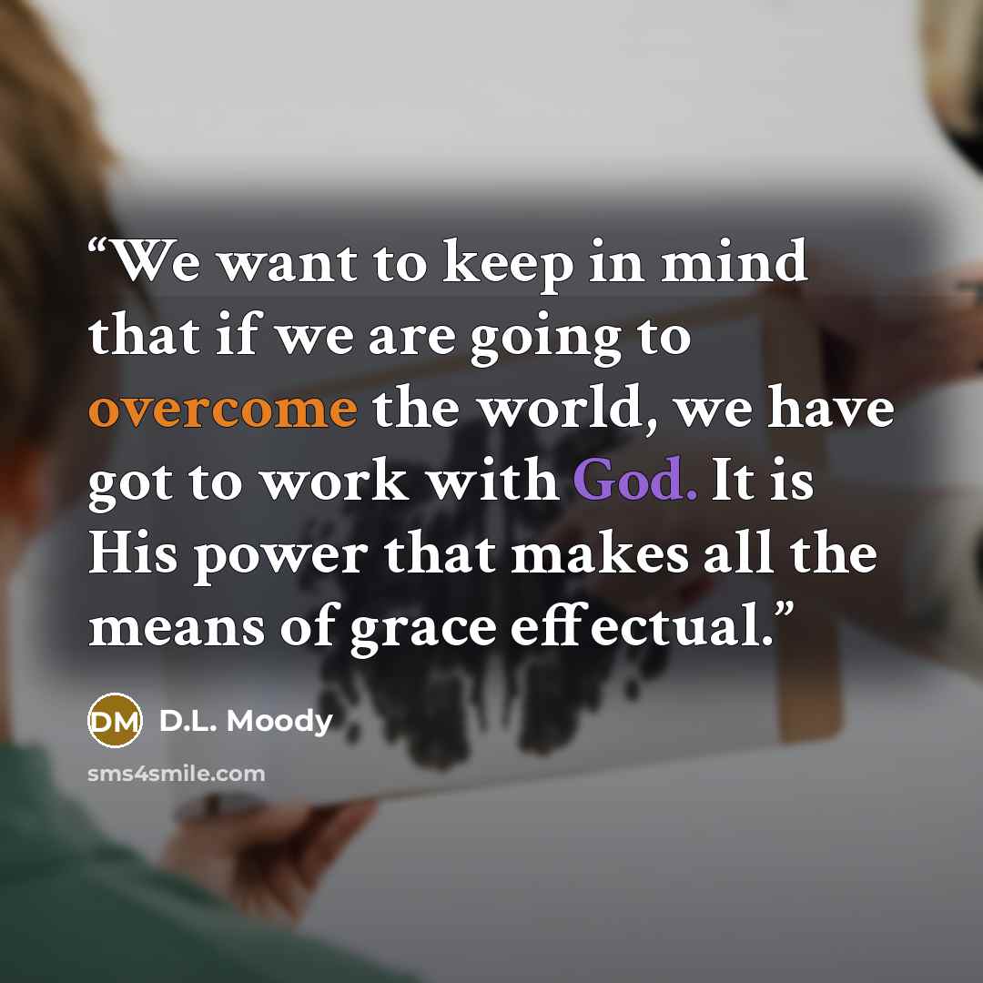 “We want to keep in mind that if we are going to overcome the world, we have got to work with God. It is His power that makes all the means of grace effectual.” quote by D.L. Moody