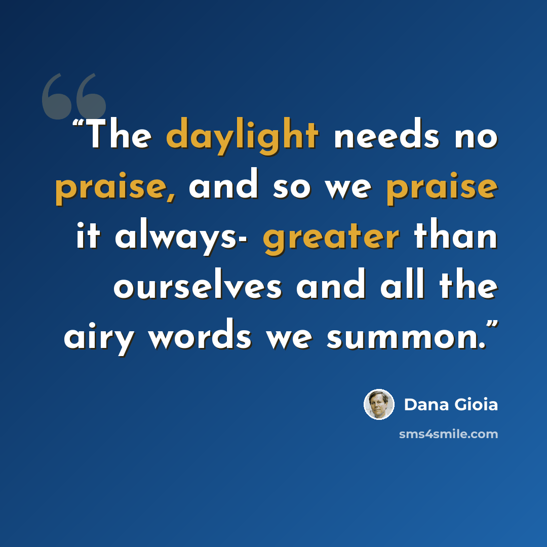 “The daylight needs no praise, and so we praise it always- greater than ourselves and all the airy words we summon.” quote by Dana Gioia