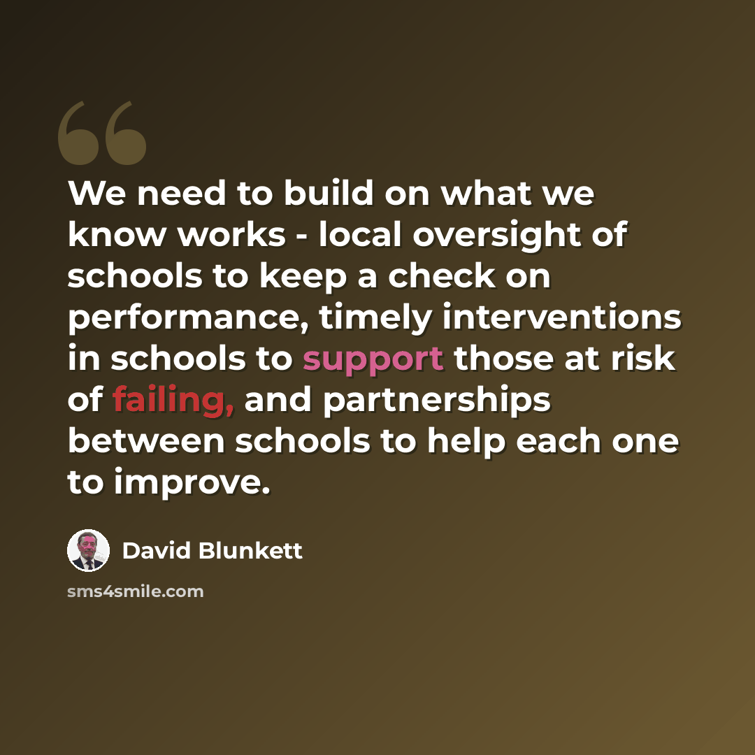 “We need to build on what we know works - local oversight of schools to keep a check on performance, timely interventions in schools to support those at risk of failing, and partnerships between schools to help each one to improve.” quote by David Blunkett