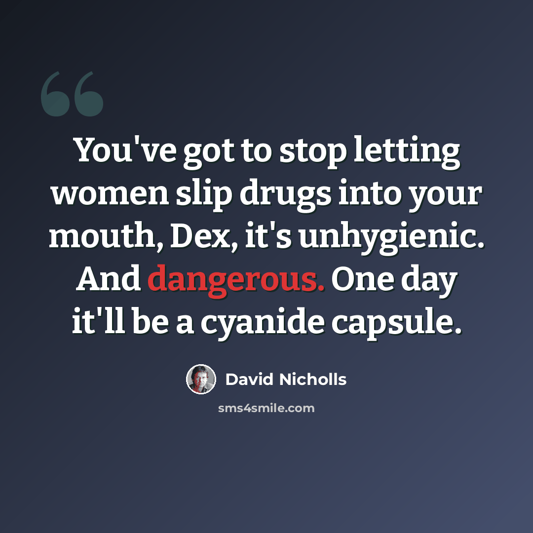 “You've got to stop letting women slip drugs into your mouth, Dex, it's unhygienic. And dangerous. One day it'll be a cyanide capsule.” quote by David Nicholls