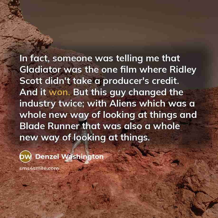 “In fact, someone was telling me that Gladiator was the one film where Ridley Scott didn't take a producer's credit. And it won. But this guy changed the industry twice; with Aliens which was a whole new way of looking at things and Blade Runner that was also a whole new way of looking at things.” quote by Denzel Washington