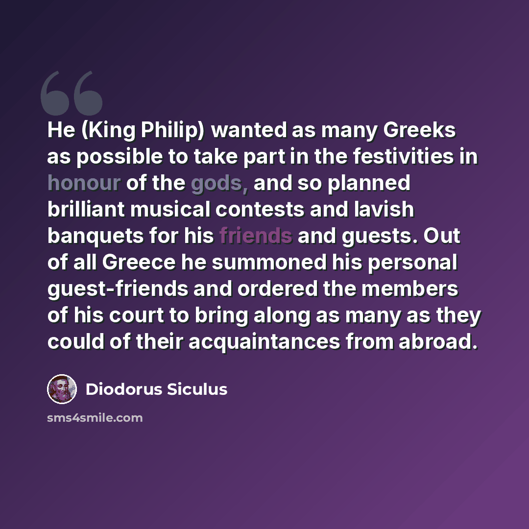 “He (King Philip) wanted as many Greeks as possible to take part in the festivities in honour of the gods, and so planned brilliant musical contests and lavish banquets for his friends and guests. Out of all Greece he summoned his personal guest-friends and ordered the members of his court to bring…” quote by Diodorus Siculus