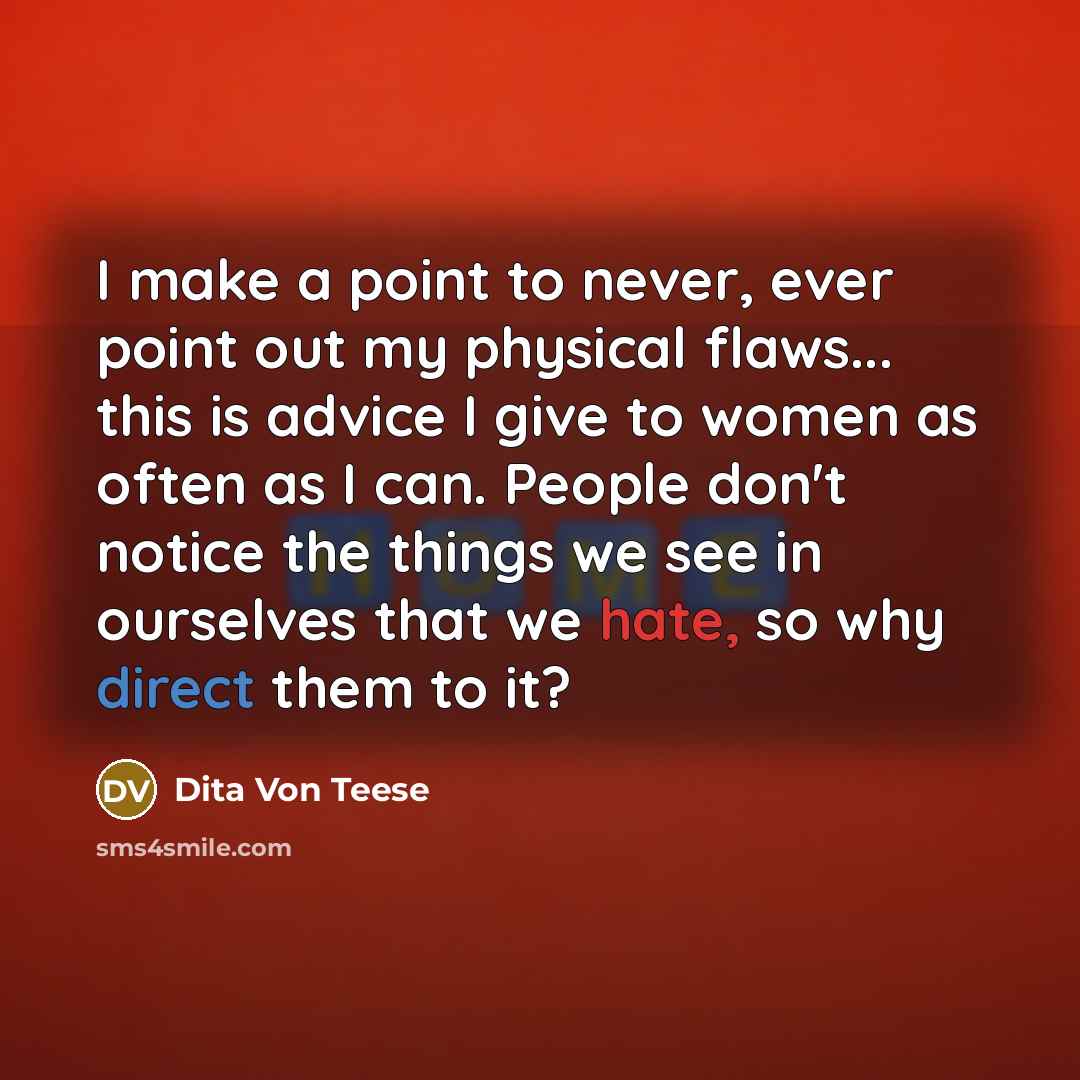 “I make a point to never, ever point out my physical flaws... this is advice I give to women as often as I can. People don't notice the things we see in ourselves that we hate, so why direct them to it?” quote by Dita Von Teese