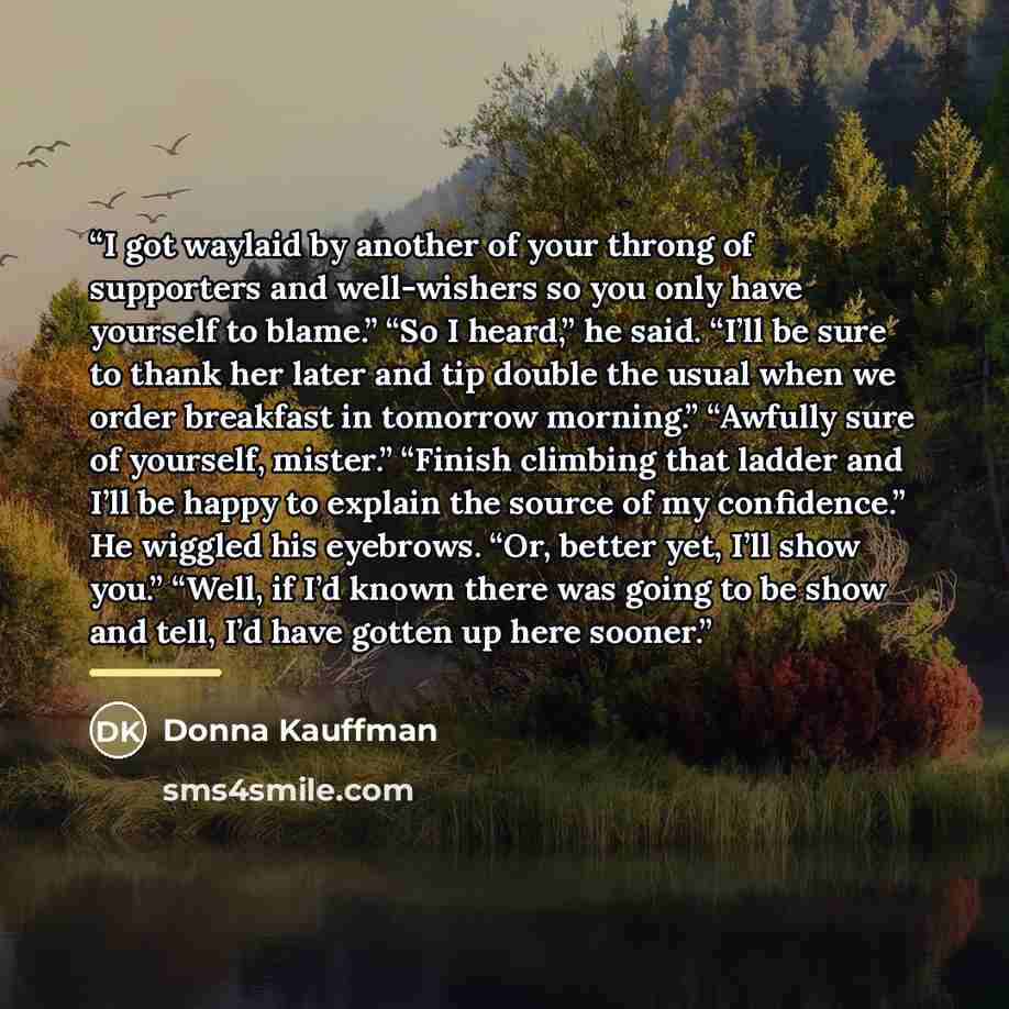 “I got waylaid by another of your throng of supporters and well-wishers so you only have yourself to blame.” “So I heard,” he said. “I’ll be sure to thank her later and tip double the usual when we order breakfast in tomorrow morning.” “Awfully sure of yourself, mister.” “Finish climbing that…” quote by Donna Kauffman